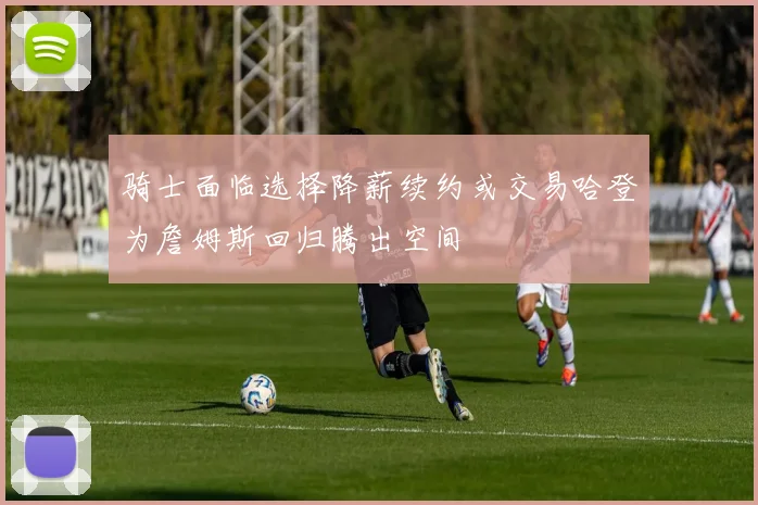 骑士面临选择降薪续约或交易哈登为詹姆斯回归腾出空间