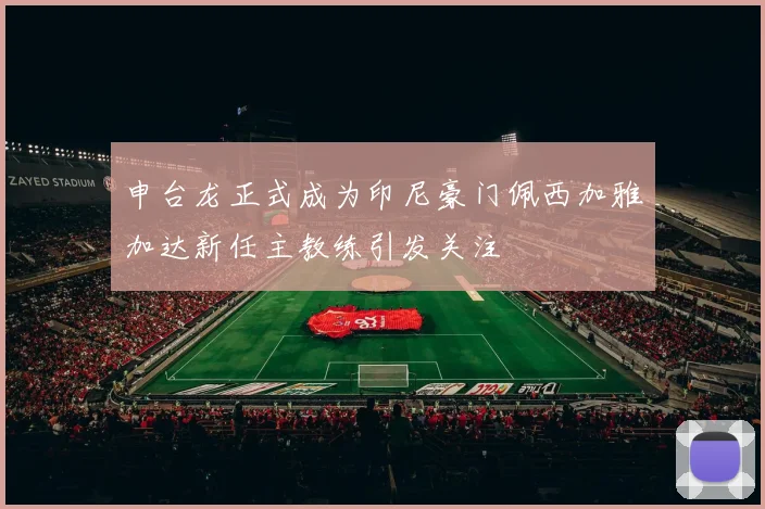 申台龙正式成为印尼豪门佩西加雅加达新任主教练引发关注