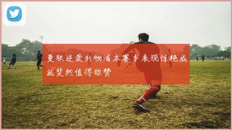 曼联逆袭利物浦本赛季表现惊艳成就斐然值得称赞