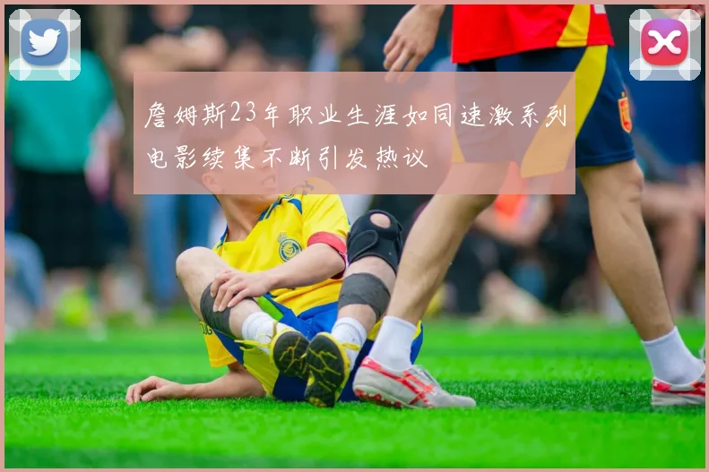 詹姆斯23年职业生涯如同速激系列电影续集不断引发热议