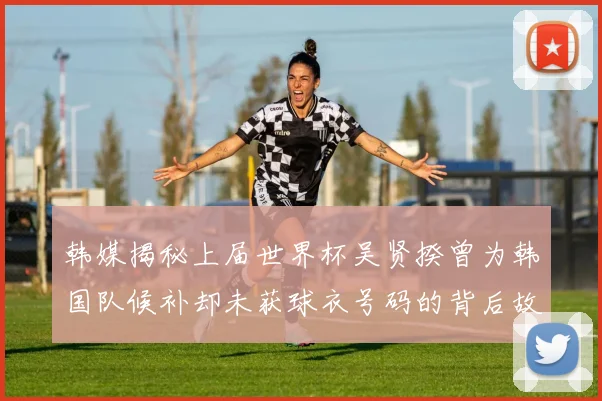 韩媒揭秘上届世界杯吴贤揆曾为韩国队候补却未获球衣号码的背后故事