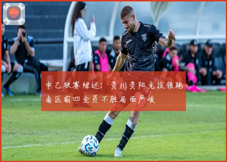 中乙联赛综述：贵州贵阳竞技领跑南区前四全员不胜局面严峻