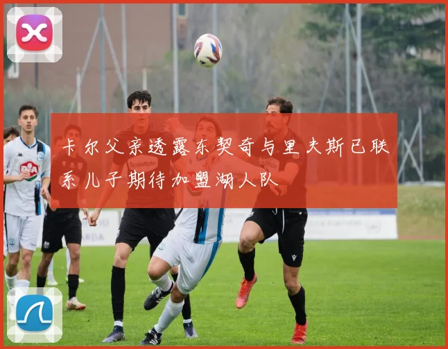 卡尔父亲透露东契奇与里夫斯已联系儿子期待加盟湖人队