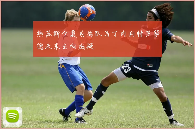 热苏斯今夏或离队马丁内利特罗萨德未来去向成疑