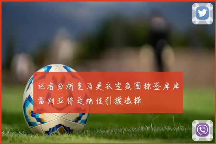 记者分析皇马更衣室氛围称签库库雷利亚将是绝佳引援选择