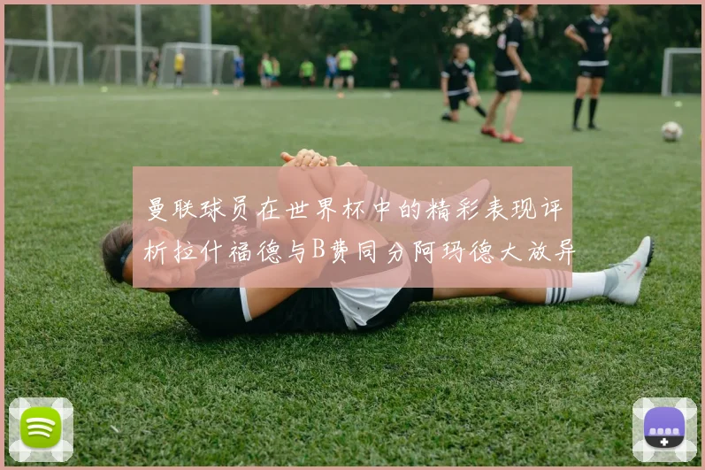 曼联球员在世界杯中的精彩表现评析拉什福德与B费同分阿玛德大放异彩