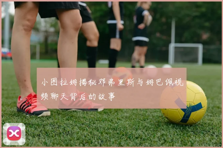 小图拉姆揭秘邓弗里斯与姆巴佩视频聊天背后的故事