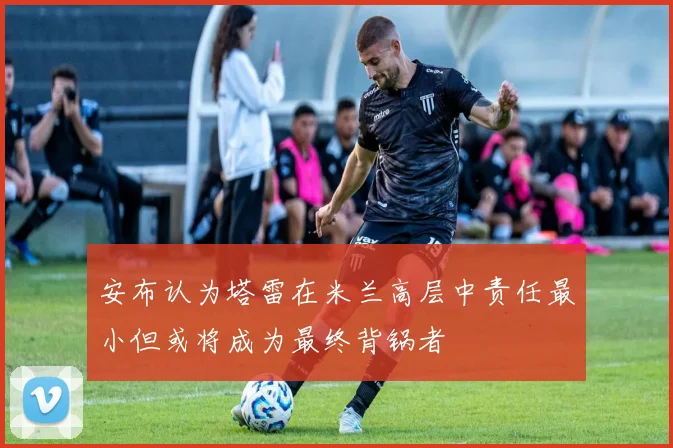 安布认为塔雷在米兰高层中责任最小但或将成为最终背锅者
