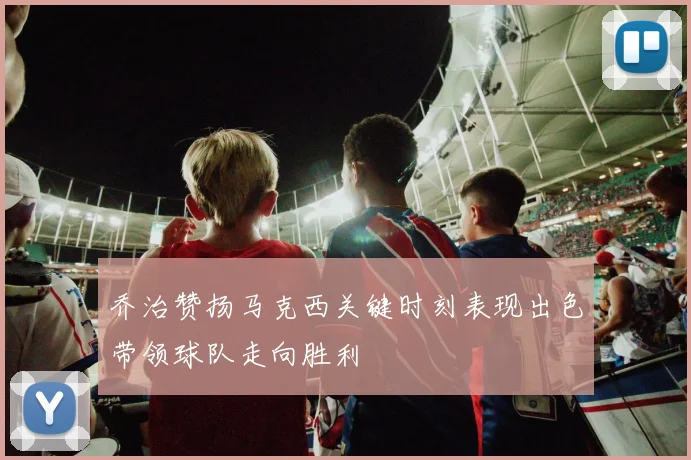 乔治赞扬马克西关键时刻表现出色带领球队走向胜利
