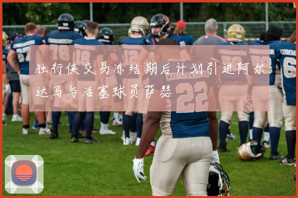 独行侠交易冻结期后计划引进阿尔达马与活塞球员萨瑟